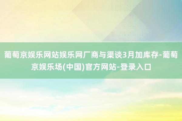 葡萄京娱乐网站娱乐网厂商与渠谈3月加库存-葡萄京娱乐场(中国)官方网站-登录入口