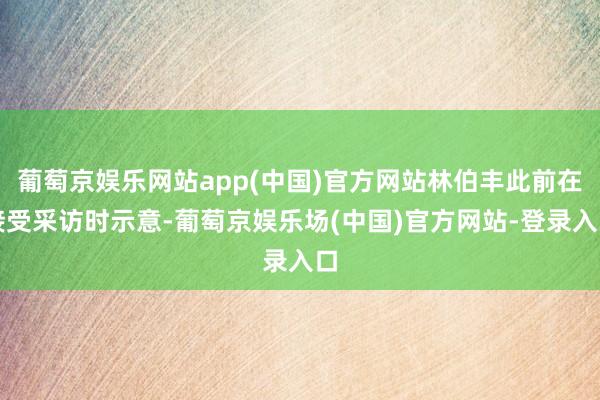 葡萄京娱乐网站app(中国)官方网站林伯丰此前在接受采访时示意-葡萄京娱乐场(中国)官方网站-登录入口