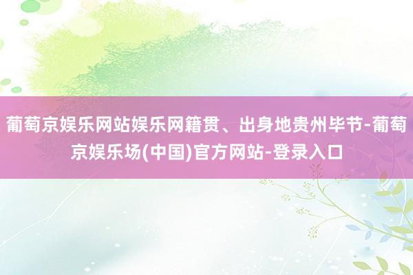 葡萄京娱乐网站娱乐网籍贯、出身地贵州毕节-葡萄京娱乐场(中国)官方网站-登录入口