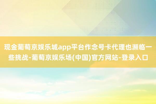 现金葡萄京娱乐城app平台作念号卡代理也濒临一些挑战-葡萄京娱乐场(中国)官方网站-登录入口