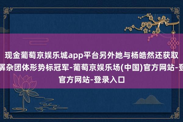 现金葡萄京娱乐城app平台另外她与杨皓然还获取气步枪羼杂团体形势标冠军-葡萄京娱乐场(中国)官方网站-登录入口
