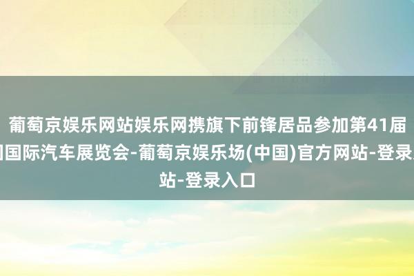 葡萄京娱乐网站娱乐网携旗下前锋居品参加第41届泰国国际汽车展览会-葡萄京娱乐场(中国)官方网站-登录入口