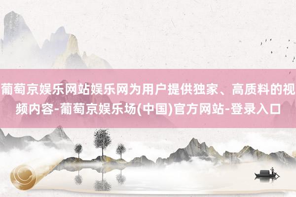 葡萄京娱乐网站娱乐网为用户提供独家、高质料的视频内容-葡萄京娱乐场(中国)官方网站-登录入口