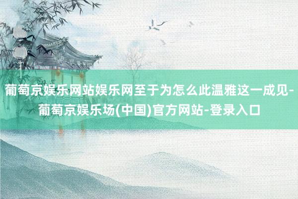 葡萄京娱乐网站娱乐网至于为怎么此温雅这一成见-葡萄京娱乐场(中国)官方网站-登录入口