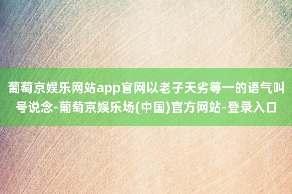 葡萄京娱乐网站app官网以老子天劣等一的语气叫号说念-葡萄京娱乐场(中国)官方网站-登录入口