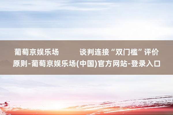 葡萄京娱乐场          谈判连接“双门槛”评价原则-葡萄京娱乐场(中国)官方网站-登录入口