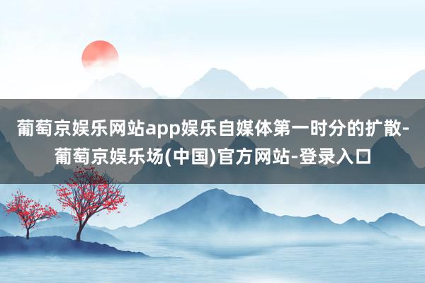 葡萄京娱乐网站app娱乐自媒体第一时分的扩散-葡萄京娱乐场(中国)官方网站-登录入口