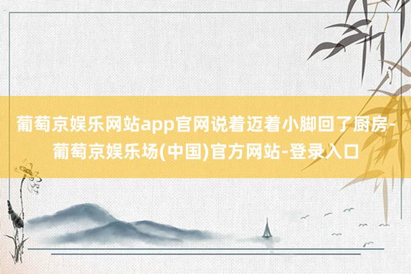 葡萄京娱乐网站app官网说着迈着小脚回了厨房-葡萄京娱乐场(中国)官方网站-登录入口