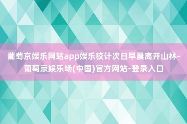 葡萄京娱乐网站app娱乐狡计次日早晨离开山林-葡萄京娱乐场(中国)官方网站-登录入口