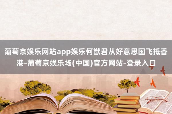 葡萄京娱乐网站app娱乐何猷君从好意思国飞抵香港-葡萄京娱乐场(中国)官方网站-登录入口