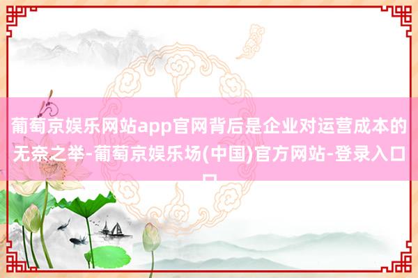 葡萄京娱乐网站app官网背后是企业对运营成本的无奈之举-葡萄京娱乐场(中国)官方网站-登录入口
