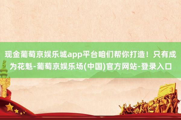 现金葡萄京娱乐城app平台咱们帮你打造！只有成为花魁-葡萄京娱乐场(中国)官方网站-登录入口