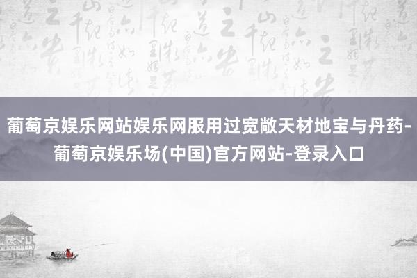 葡萄京娱乐网站娱乐网服用过宽敞天材地宝与丹药-葡萄京娱乐场(中国)官方网站-登录入口