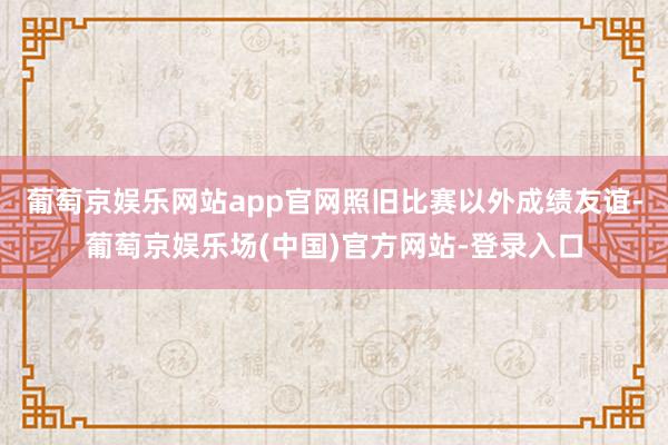 葡萄京娱乐网站app官网照旧比赛以外成绩友谊-葡萄京娱乐场(中国)官方网站-登录入口