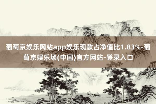 葡萄京娱乐网站app娱乐现款占净值比1.83%-葡萄京娱乐场(中国)官方网站-登录入口