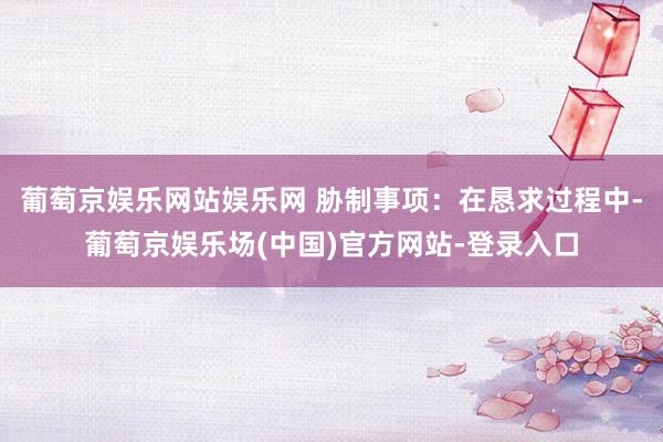 葡萄京娱乐网站娱乐网 胁制事项：在恳求过程中-葡萄京娱乐场(中国)官方网站-登录入口
