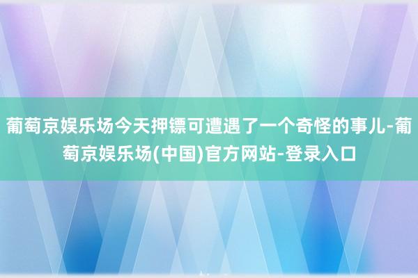 葡萄京娱乐场今天押镖可遭遇了一个奇怪的事儿-葡萄京娱乐场(中国)官方网站-登录入口