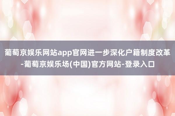 葡萄京娱乐网站app官网进一步深化户籍制度改革-葡萄京娱乐场(中国)官方网站-登录入口