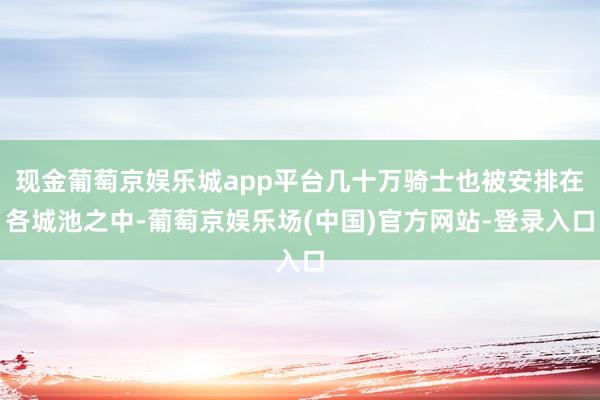 现金葡萄京娱乐城app平台几十万骑士也被安排在各城池之中-葡萄京娱乐场(中国)官方网站-登录入口