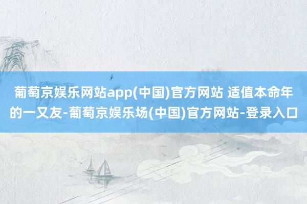 葡萄京娱乐网站app(中国)官方网站 适值本命年的一又友-葡萄京娱乐场(中国)官方网站-登录入口