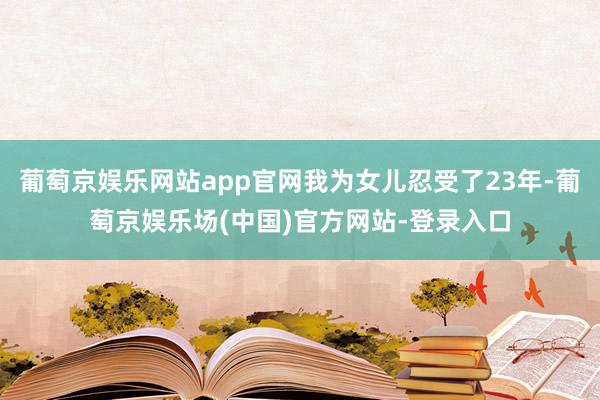 葡萄京娱乐网站app官网我为女儿忍受了23年-葡萄京娱乐场(中国)官方网站-登录入口