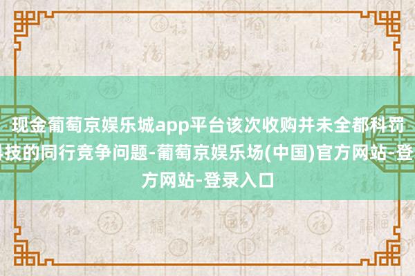 现金葡萄京娱乐城app平台该次收购并未全都科罚壹连科技的同行竞争问题-葡萄京娱乐场(中国)官方网站-登录入口