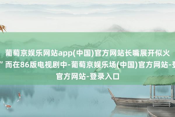 葡萄京娱乐网站app(中国)官方网站长嘴展开似火盆……”而在86版电视剧中-葡萄京娱乐场(中国)官方网站-登录入口