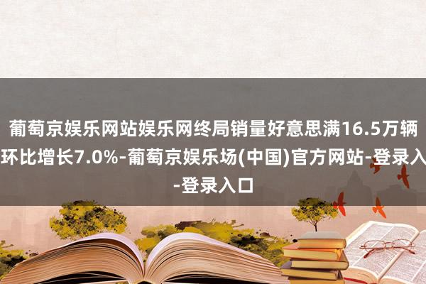 葡萄京娱乐网站娱乐网终局销量好意思满16.5万辆、环比增长7.0%-葡萄京娱乐场(中国)官方网站-登录入口