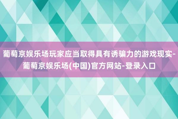 葡萄京娱乐场玩家应当取得具有诱骗力的游戏现实-葡萄京娱乐场(中国)官方网站-登录入口