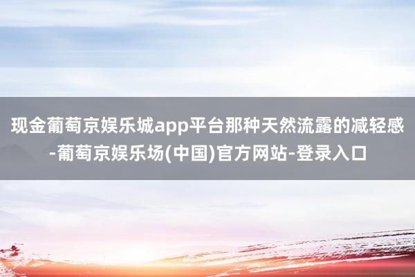 现金葡萄京娱乐城app平台那种天然流露的减轻感-葡萄京娱乐场(中国)官方网站-登录入口