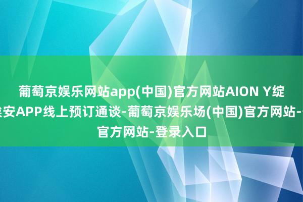葡萄京娱乐网站app(中国)官方网站AION Y绽放广汽埃安APP线上预订通谈-葡萄京娱乐场(中国)官方网站-登录入口