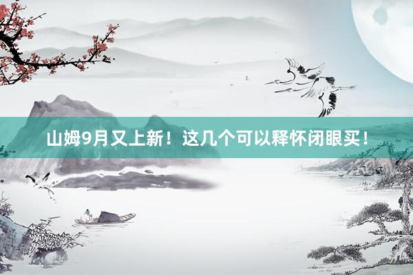 山姆9月又上新！这几个可以释怀闭眼买！