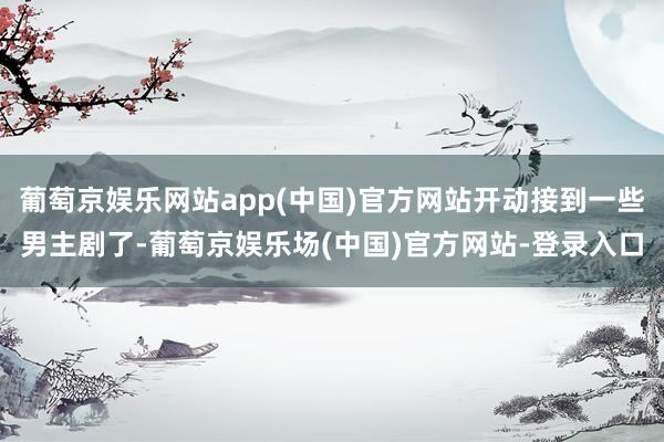 葡萄京娱乐网站app(中国)官方网站开动接到一些男主剧了-葡萄京娱乐场(中国)官方网站-登录入口