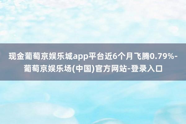 现金葡萄京娱乐城app平台近6个月飞腾0.79%-葡萄京娱乐场(中国)官方网站-登录入口