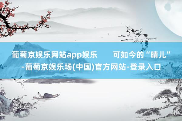 葡萄京娱乐网站app娱乐       可如今的“晴儿”-葡萄京娱乐场(中国)官方网站-登录入口