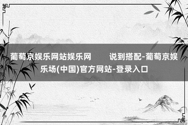 葡萄京娱乐网站娱乐网 说到搭配-葡萄京娱乐场(中国)官方网站-登录入口