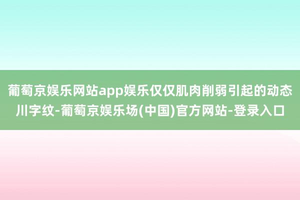 葡萄京娱乐网站app娱乐仅仅肌肉削弱引起的动态川字纹-葡萄京娱乐场(中国)官方网站-登录入口