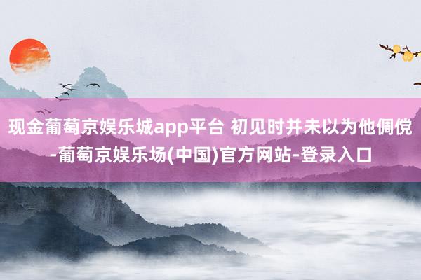 现金葡萄京娱乐城app平台 初见时并未以为他倜傥-葡萄京娱乐场(中国)官方网站-登录入口