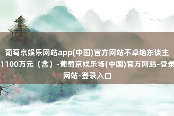 葡萄京娱乐网站app(中国)官方网站不卓绝东谈主民币1100万元（含）-葡萄京娱乐场(中国)官方网站-登录入口