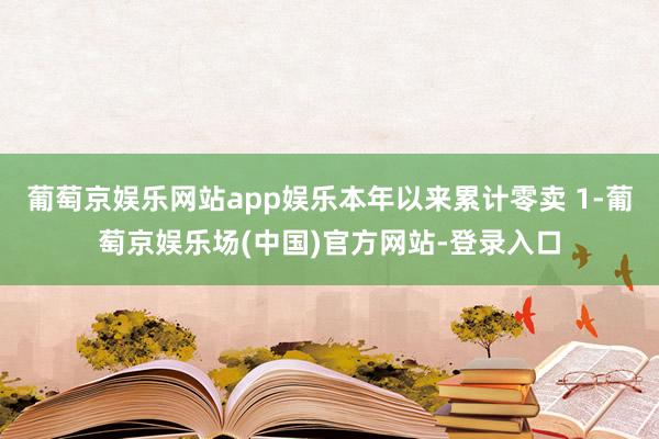 葡萄京娱乐网站app娱乐本年以来累计零卖 1-葡萄京娱乐场(中国)官方网站-登录入口