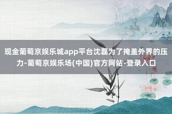 现金葡萄京娱乐城app平台沈磊为了掩盖外界的压力-葡萄京娱乐场(中国)官方网站-登录入口