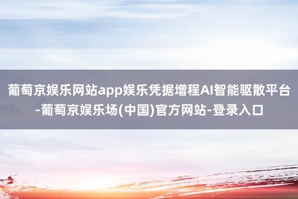 葡萄京娱乐网站app娱乐凭据增程AI智能驱散平台-葡萄京娱乐场(中国)官方网站-登录入口