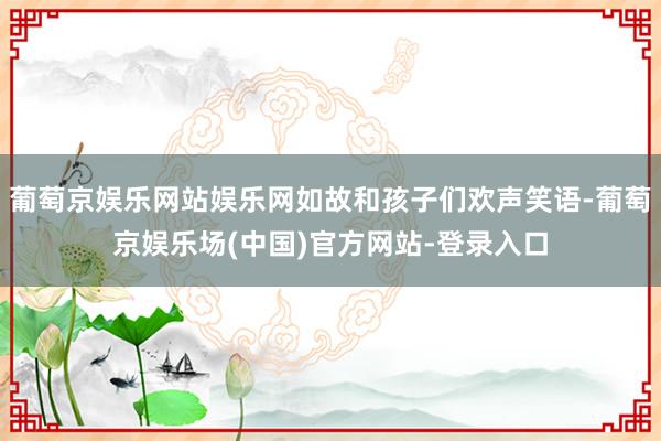 葡萄京娱乐网站娱乐网如故和孩子们欢声笑语-葡萄京娱乐场(中国)官方网站-登录入口