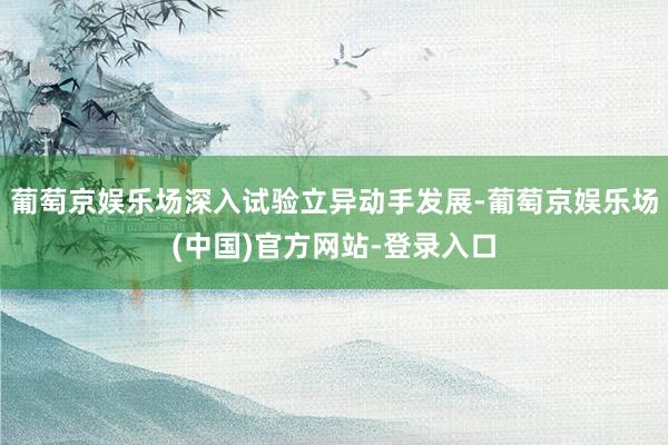葡萄京娱乐场深入试验立异动手发展-葡萄京娱乐场(中国)官方网站-登录入口