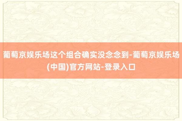 葡萄京娱乐场这个组合确实没念念到-葡萄京娱乐场(中国)官方网站-登录入口