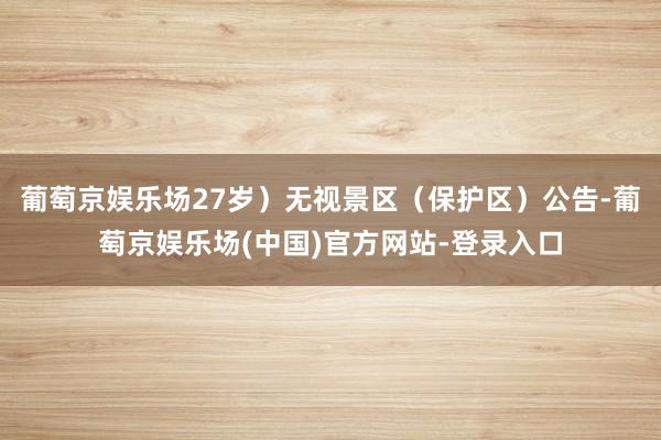 葡萄京娱乐场27岁）无视景区（保护区）公告-葡萄京娱乐场(中国)官方网站-登录入口