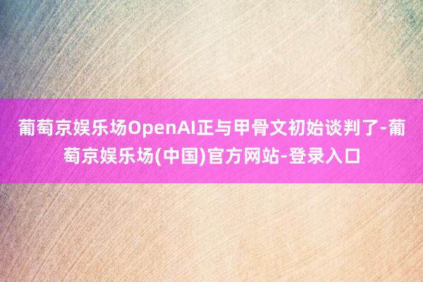 葡萄京娱乐场OpenAI正与甲骨文初始谈判了-葡萄京娱乐场(中国)官方网站-登录入口