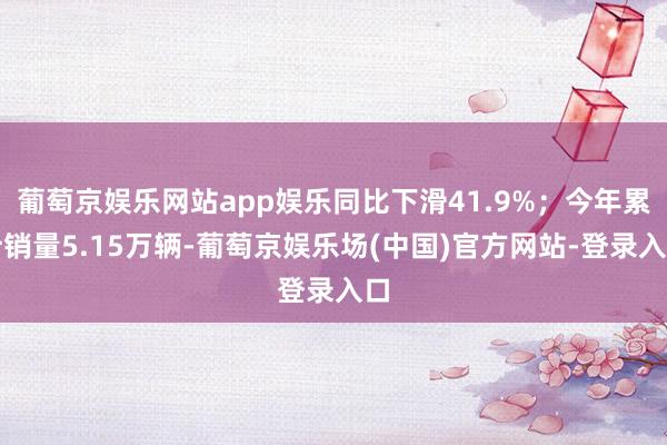 葡萄京娱乐网站app娱乐同比下滑41.9%；今年累计销量5.15万辆-葡萄京娱乐场(中国)官方网站-登录入口