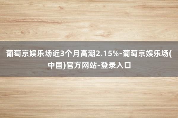 葡萄京娱乐场近3个月高潮2.15%-葡萄京娱乐场(中国)官方网站-登录入口