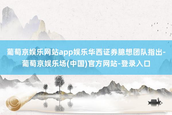 葡萄京娱乐网站app娱乐华西证券臆想团队指出-葡萄京娱乐场(中国)官方网站-登录入口